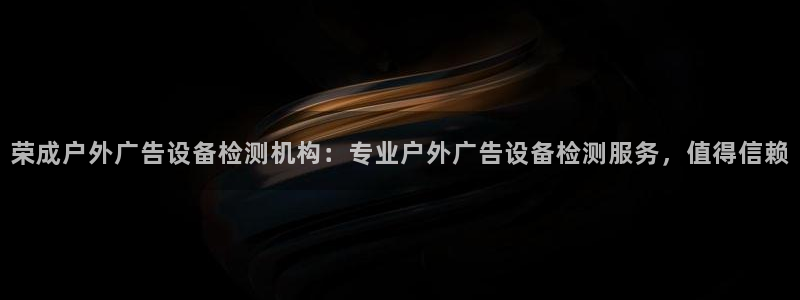 杏宇平台登录方法：荣成户外广告设备检测机构：专业户外广告设备检测服务，值得信赖