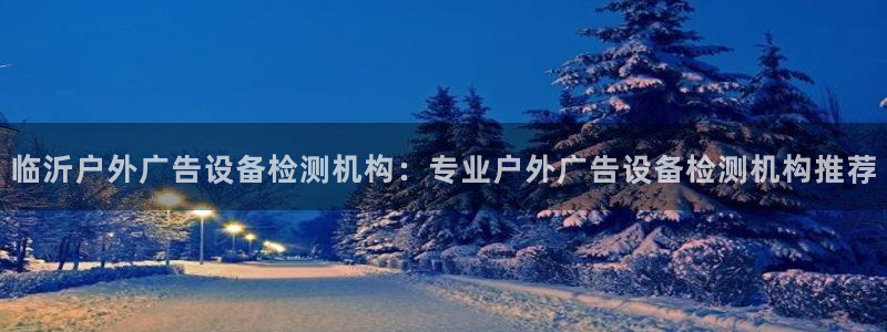 杏宇平台招商怎么样：临沂户外广告设备检测机构：专业户外广告设备检测机构推荐