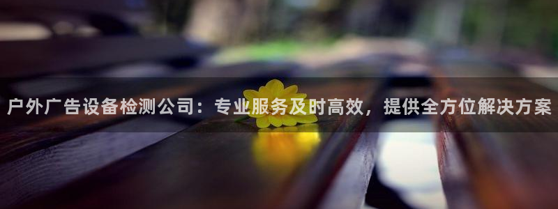 杏宇平台代理怎么样：户外广告设备检测公司：专业服务及时高效，提供全方位解决方案
