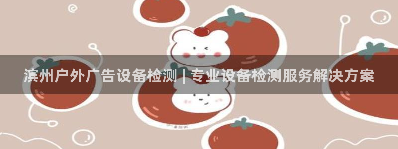 杏宇平台代理怎么样啊：滨州户外广告设备检测 | 专业设备检测服务解决方案